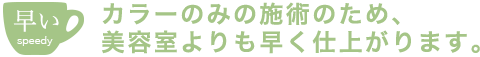 カラーのみの施術のため、美容室よりも早く仕上がります。