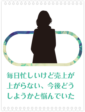 毎日忙しいけど売上が上がらない、今後どうしようかと悩んでいた